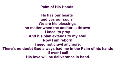 Palm of His Hands  He has our hearts and yes our souls' We are his blessings no matter when the anchor is thrown I kneel to pray And his plan extends to my soul Now I am reborn I need not crawl anymore, There's no doubt God always had me in the Palm of his hands If ever I call His love will be deliverance in hand.